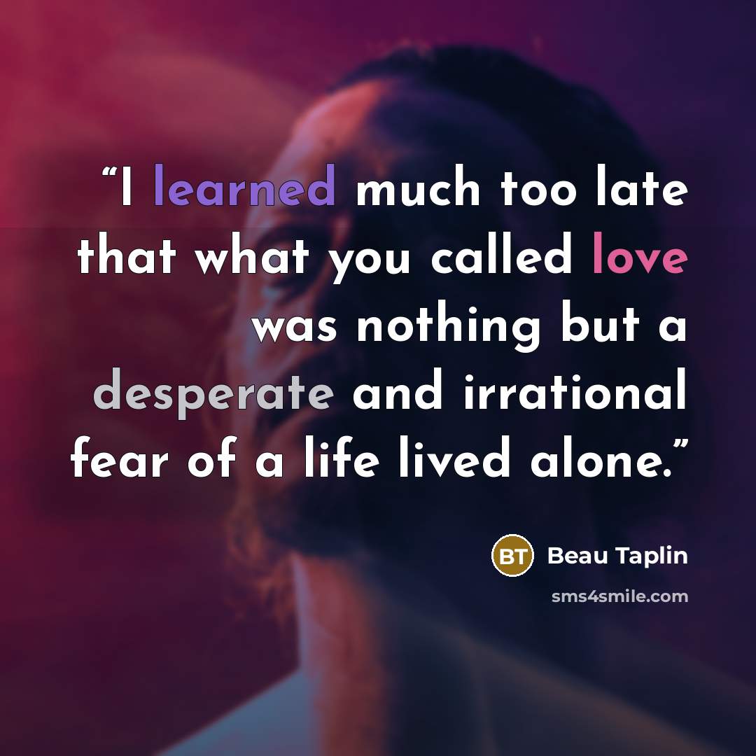 “I learned much too late that what you called love was nothing but a desperate and irrational fear of a life lived alone.” quote by Beau Taplin