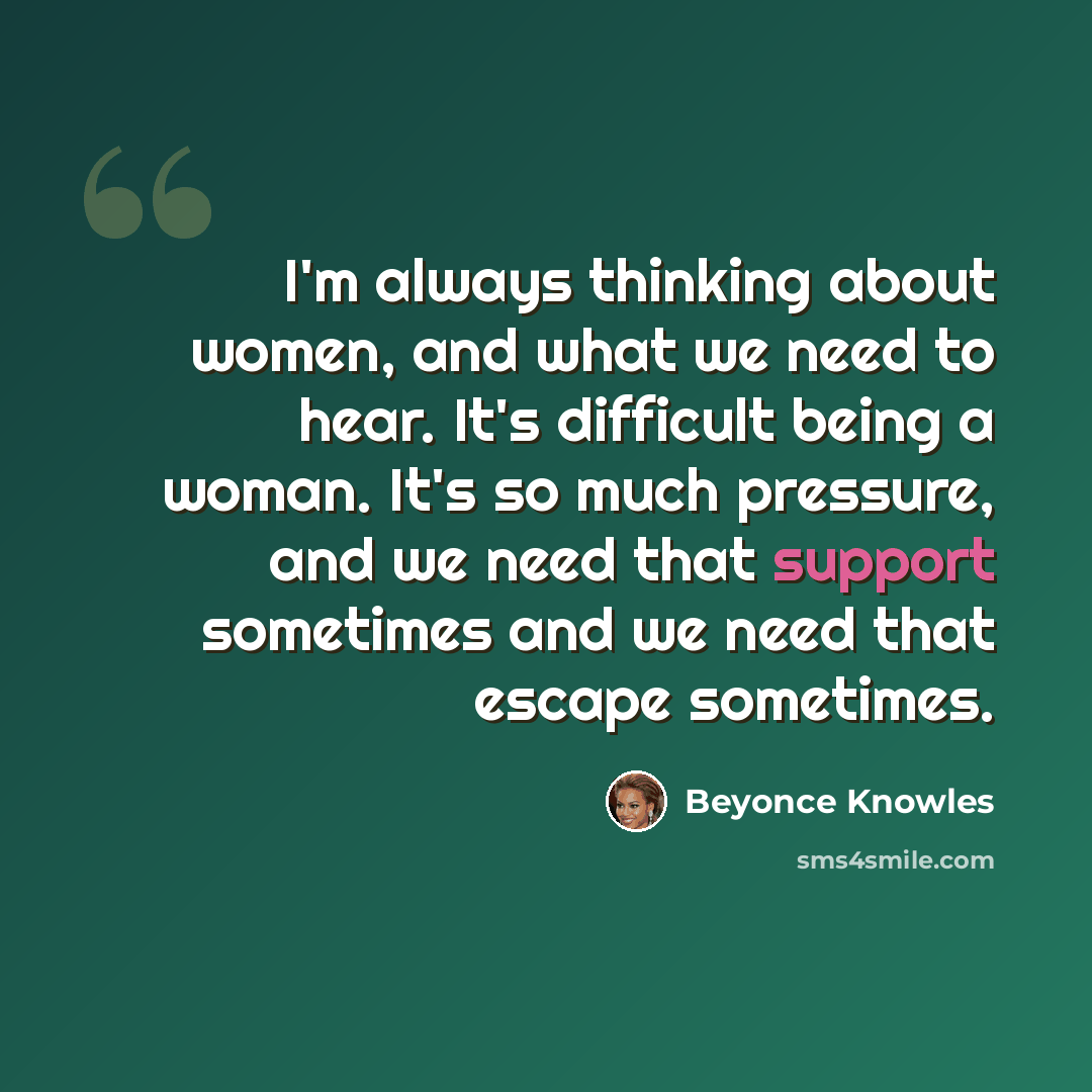 “I'm always thinking about women, and what we need to hear. It's difficult being a woman. It's so much pressure, and we need that support sometimes and we need that escape sometimes.” quote by Beyonce Knowles