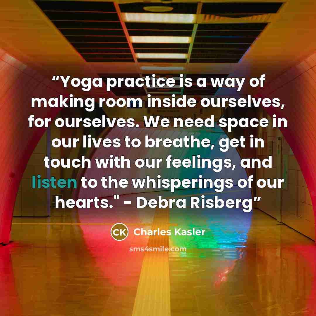 “Yoga practice is a way of making room inside ourselves, for ourselves. We need space in our lives to breathe, get in touch with our feelings, and listen to the whisperings of our hearts." - Debra Risberg” quote by Charles Kasler