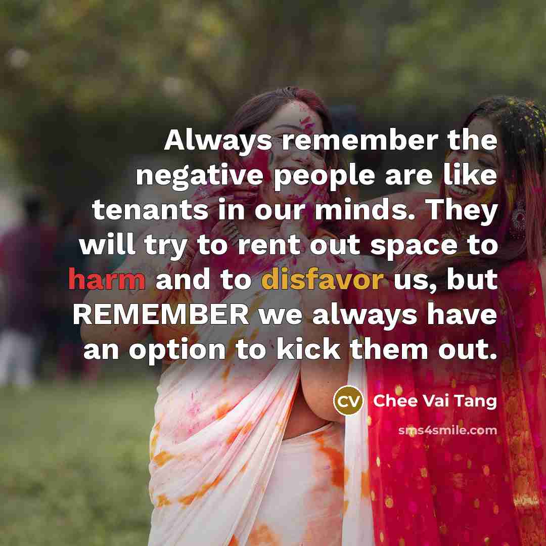 “Always remember the negative people are like tenants in our minds. They will try to rent out space to harm and to disfavor us, but REMEMBER we always have an option to kick them out.” quote by Chee Vai Tang