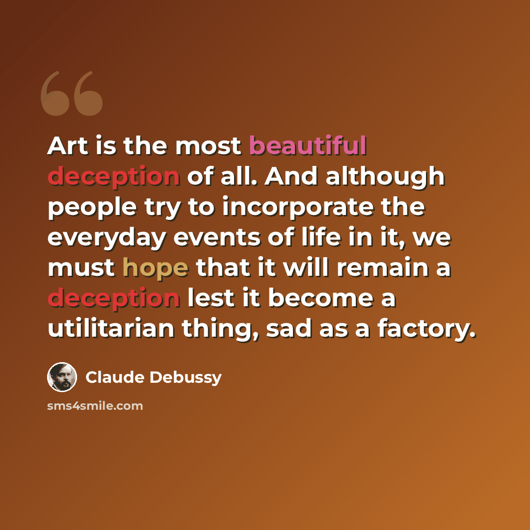 “Art is the most beautiful deception of all. And although people try to incorporate the everyday events of life in it, we must hope that it will remain a deception lest it become a utilitarian thing, sad as a factory.” quote by Claude Debussy