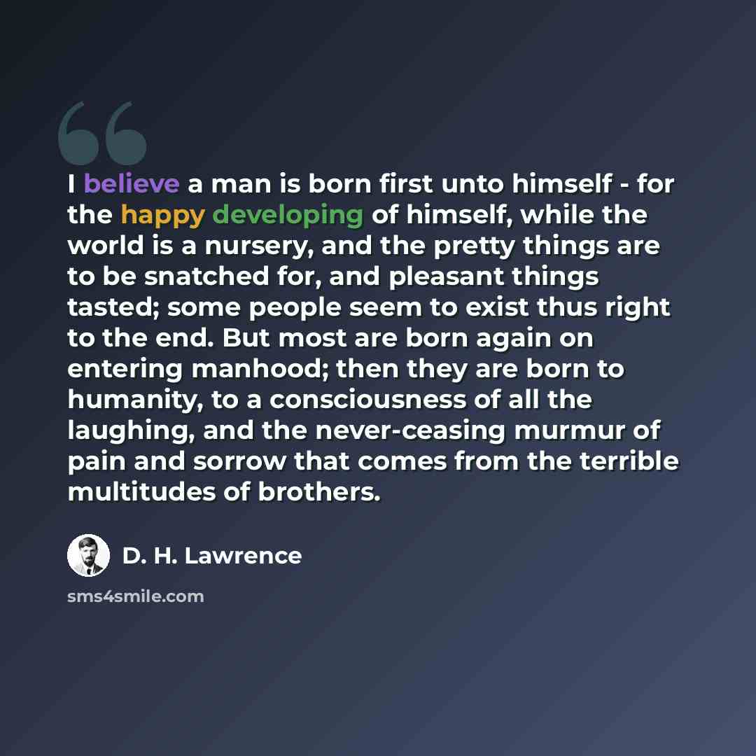 “I believe a man is born first unto himself - for the happy developing of himself, while the world is a nursery, and the pretty things are to be snatched for, and pleasant things tasted; some people seem to exist thus right to the end. But most are born again on entering manhood; then they are born…” quote by D. H. Lawrence