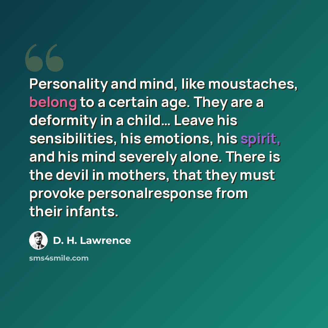 “Personality and mind, like moustaches, belong to a certain age. They are a deformity in a child… Leave his sensibilities, his emotions, his spirit, and his mind severely alone. There is the devil in mothers, that they must provoke personalresponse from their infants.” quote by D. H. Lawrence
