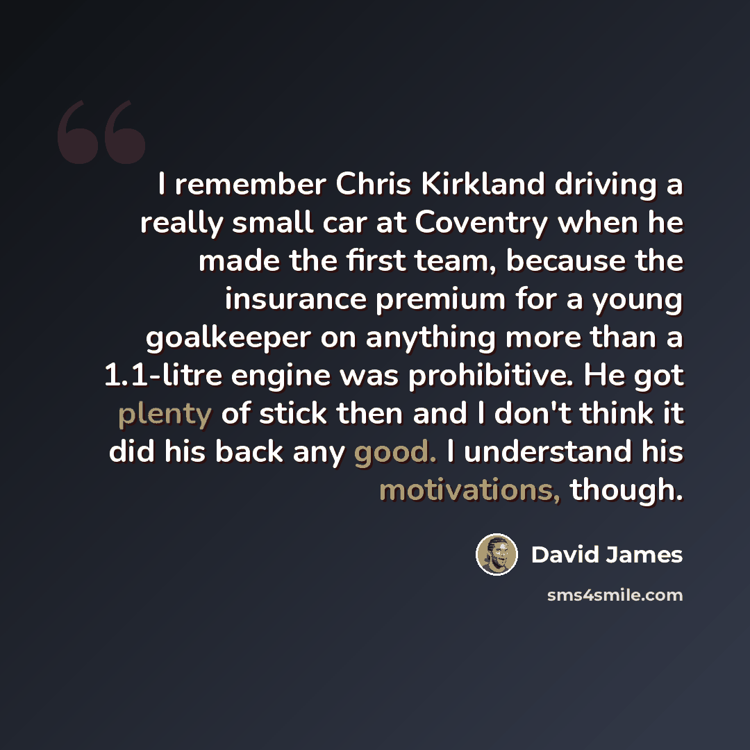 “I remember Chris Kirkland driving a really small car at Coventry when he made the first team, because the insurance premium for a young goalkeeper on anything more than a 1.1-litre engine was prohibitive. He got plenty of stick then and I don't think it did his back any good. I understand his…” quote by David James