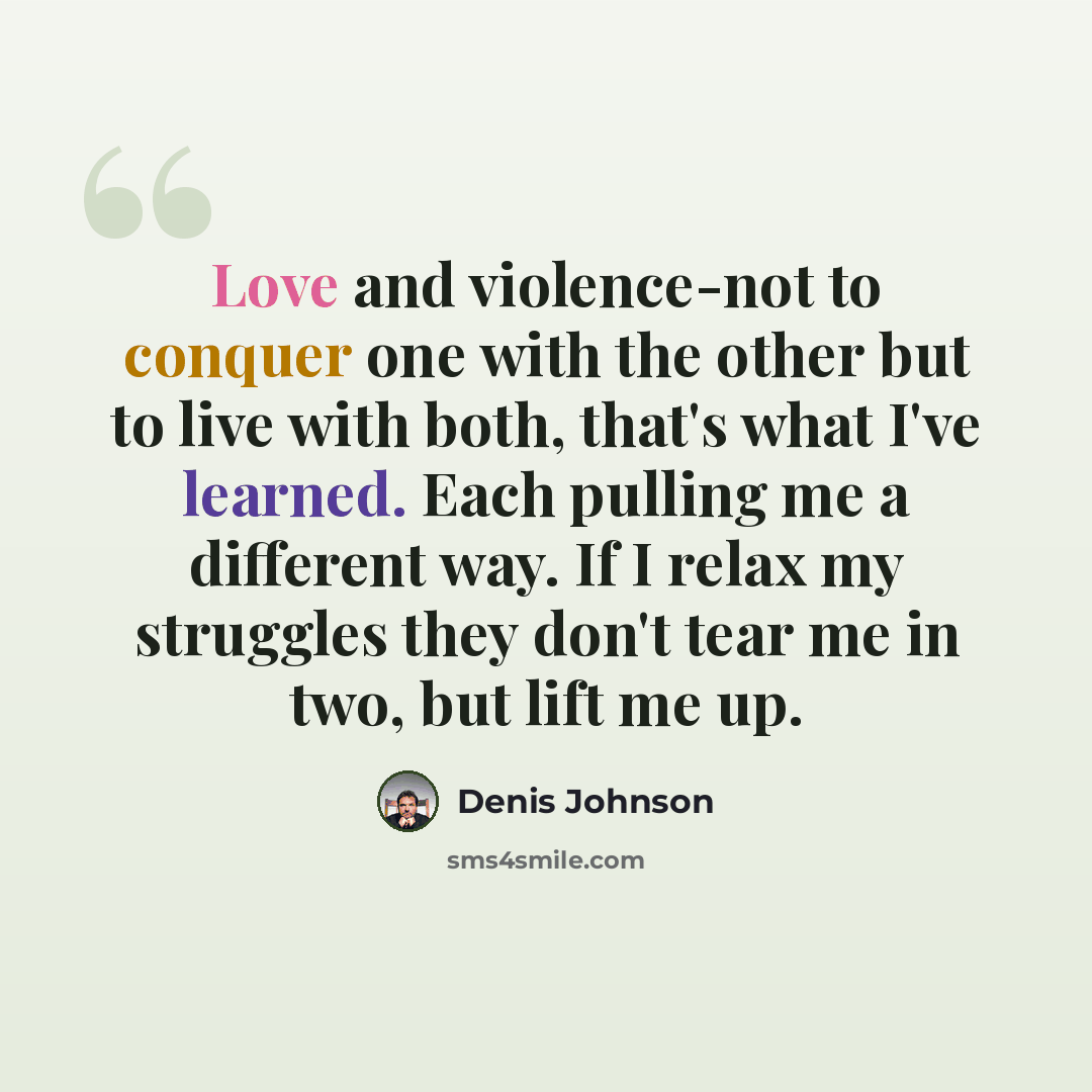 “Love and violence-not to conquer one with the other but to live with both, that's what I've learned. Each pulling me a different way. If I relax my struggles they don't tear me in two, but lift me up.” quote by Denis Johnson