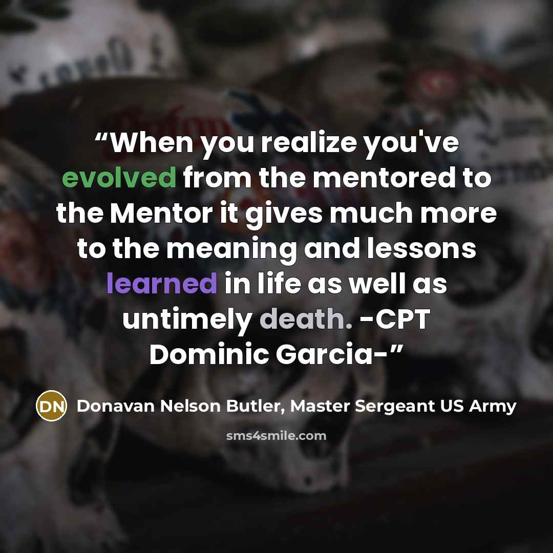 “When you realize you've evolved from the mentored to the Mentor it gives much more to the meaning and lessons learned in life as well as untimely death. -CPT Dominic Garcia-” quote by Donavan Nelson Butler, Master Sergeant US Army