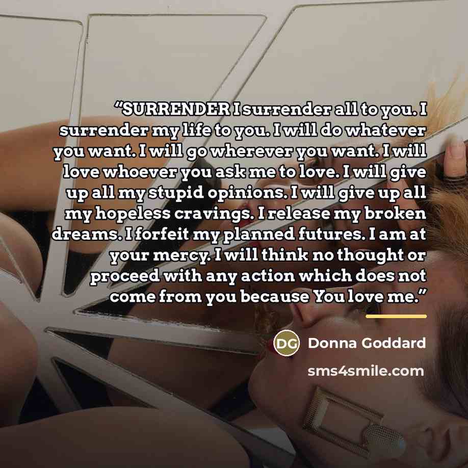 “SURRENDER I surrender all to you. I surrender my life to you. I will do whatever you want. I will go wherever you want. I will love whoever you ask me to love. I will give up all my stupid opinions. I will give up all my hopeless cravings. I release my broken dreams. I forfeit my planned futures…” quote by Donna Goddard