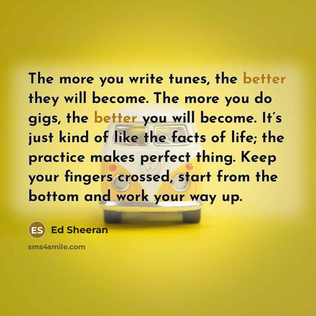 “The more you write tunes, the better they will become. The more you do gigs, the better you will become. It’s just kind of like the facts of life; the practice makes perfect thing. Keep your fingers crossed, start from the bottom and work your way up.” quote by Ed Sheeran