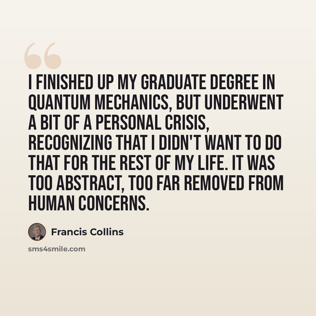 “I finished up my graduate degree in quantum mechanics, but underwent a bit of a personal crisis, recognizing that I didn't want to do that for the rest of my life. It was too abstract, too far removed from human concerns.” quote by Francis Collins