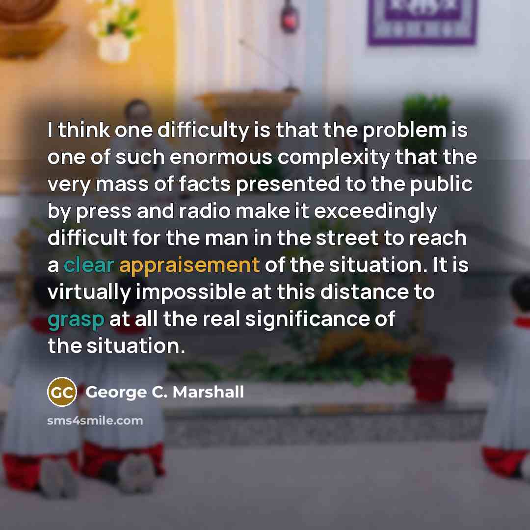 “I think one difficulty is that the problem is one of such enormous complexity that the very mass of facts presented to the public by press and radio make it exceedingly difficult for the man in the street to reach a clear appraisement of the situation. It is virtually impossible at this distance…” quote by George C. Marshall