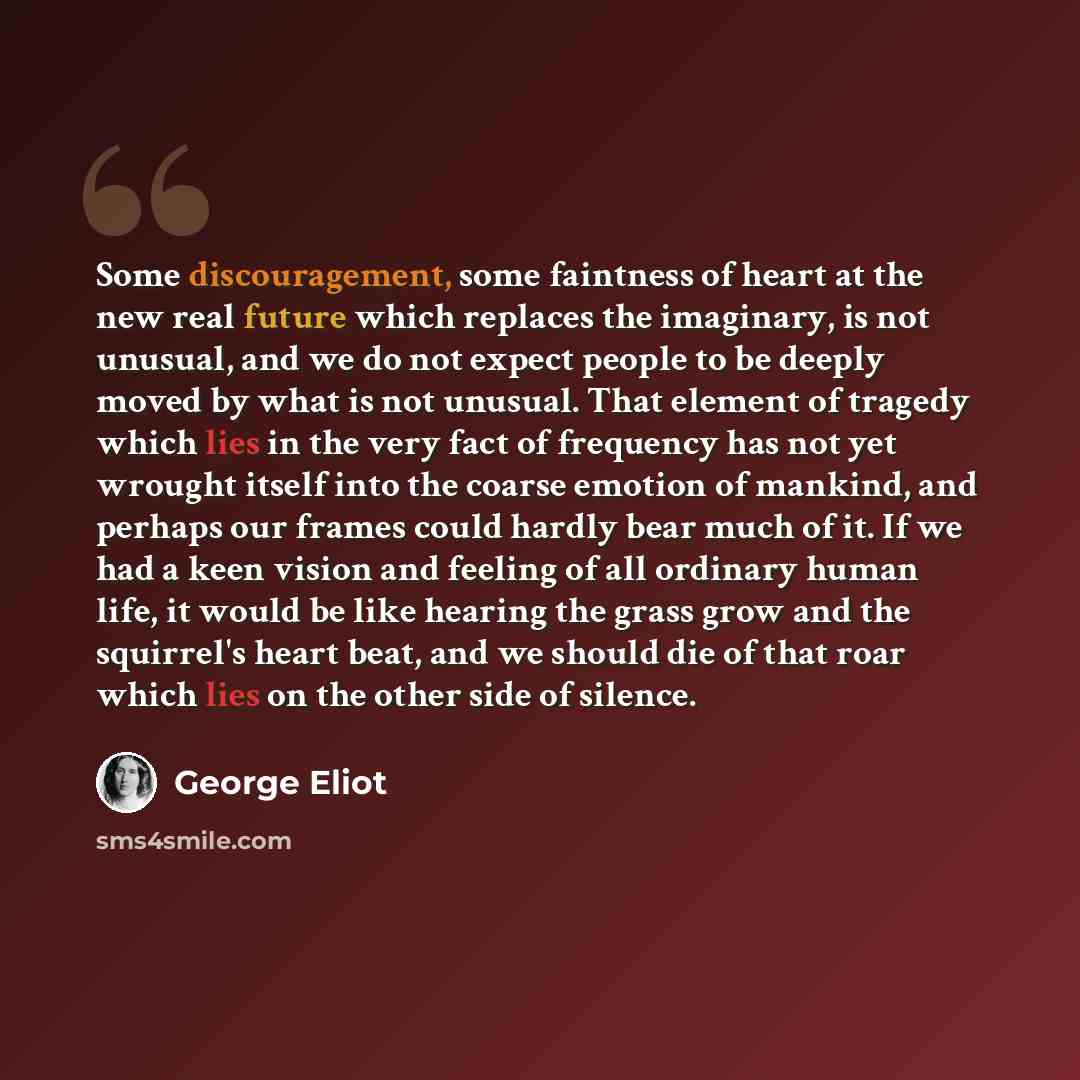 “Some discouragement, some faintness of heart at the new real future which replaces the imaginary, is not unusual, and we do not expect people to be deeply moved by what is not unusual. That element of tragedy which lies in the very fact of frequency has not yet wrought itself into the coarse…” quote by George Eliot