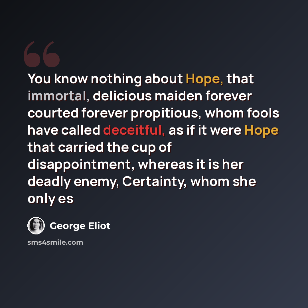 “You know nothing about Hope, that immortal, delicious maiden forever courted forever propitious, whom fools have called deceitful, as if it were Hope that carried the cup of disappointment, whereas it is her deadly enemy, Certainty, whom she only es” quote by George Eliot
