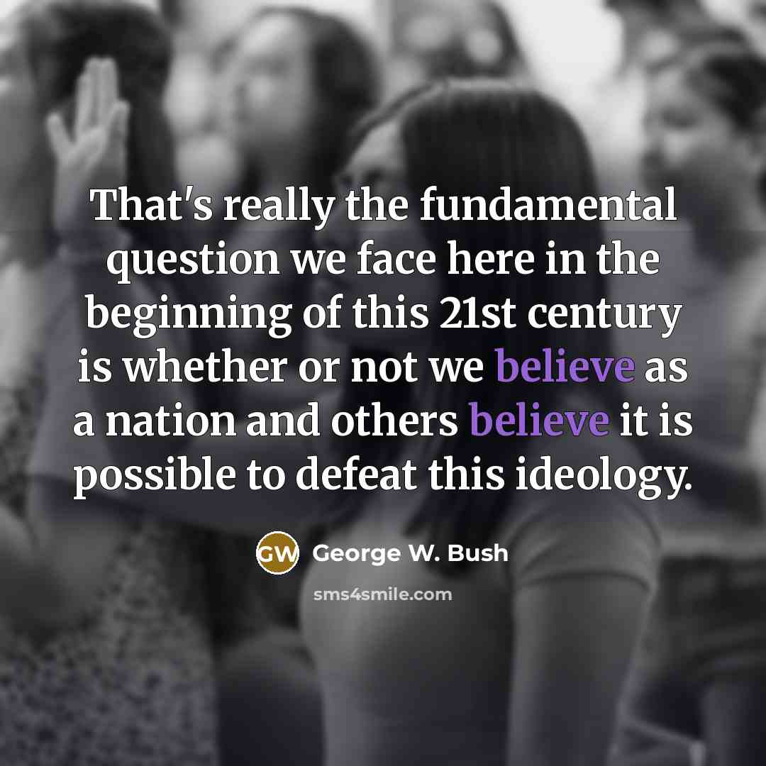 “That's really the fundamental question we face here in the beginning of this 21st century is whether or not we believe as a nation and others believe it is possible to defeat this ideology.” quote by George W. Bush