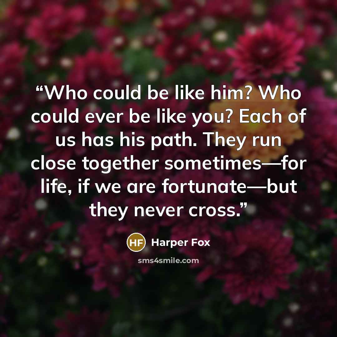 “Who could be like him? Who could ever be like you? Each of us has his path. They run close together sometimes—for life, if we are fortunate—but they never cross.” quote by Harper Fox