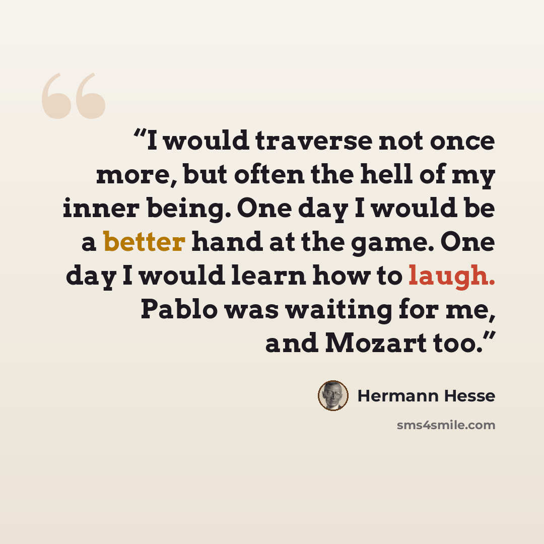 “I would traverse not once more, but often the hell of my inner being. One day I would be a better hand at the game. One day I would learn how to laugh. Pablo was waiting for me, and Mozart too.” quote by Hermann Hesse