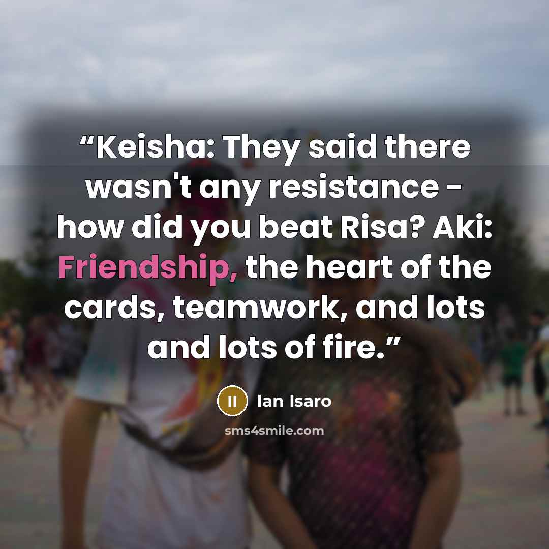 “Keisha: They said there wasn't any resistance - how did you beat Risa? Aki: Friendship, the heart of the cards, teamwork, and lots and lots of fire.” quote by Ian Isaro