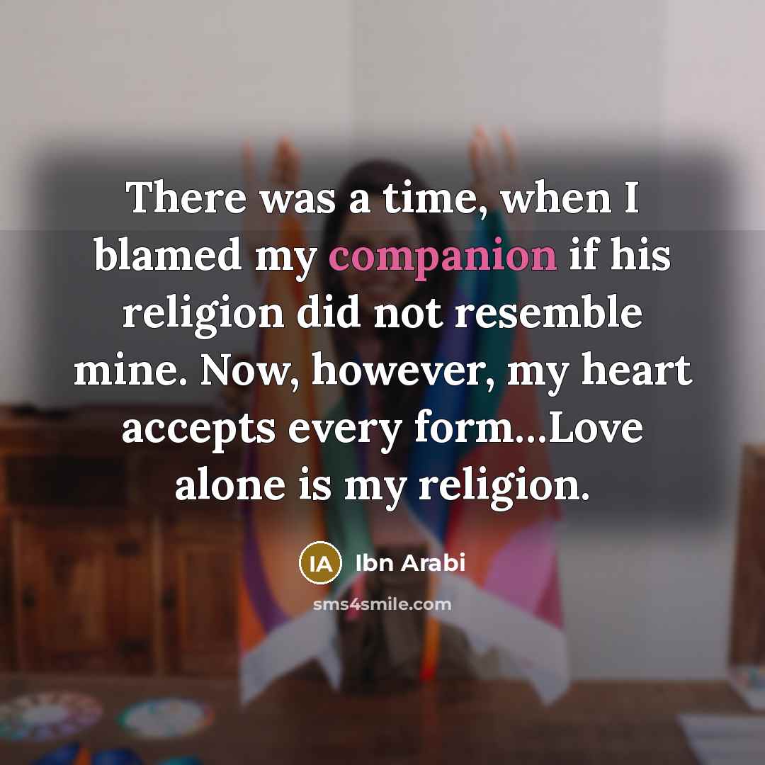 “There was a time, when I blamed my companion if his religion did not resemble mine. Now, however, my heart accepts every form…Love alone is my religion.” quote by Ibn Arabi