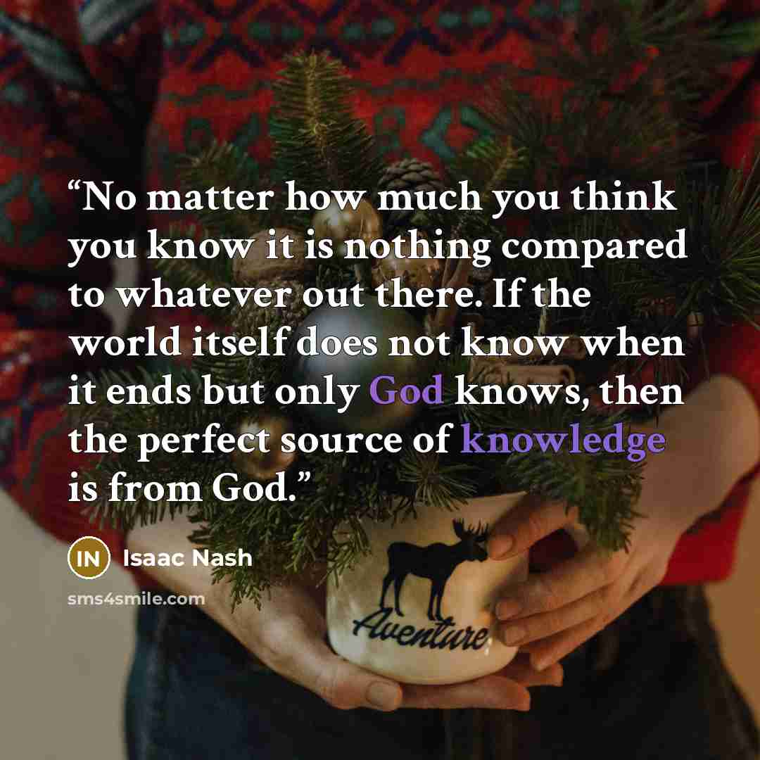 “No matter how much you think you know it is nothing compared to whatever out there. If the world itself does not know when it ends but only God knows, then the perfect source of knowledge is from God.” quote by Isaac Nash