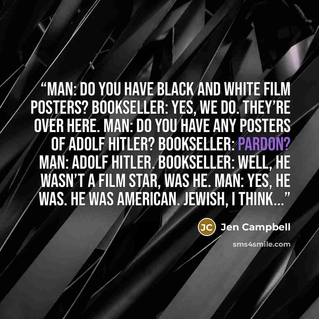 “MAN: Do you have black and white film posters? BOOKSELLER: Yes, we do. They’re over here. MAN: Do you have any posters of Adolf Hitler? BOOKSELLER: Pardon? MAN: Adolf Hitler. BOOKSELLER: Well, he wasn’t a film star, was he. MAN: Yes, he was. He was American. Jewish, I think...” quote by Jen Campbell