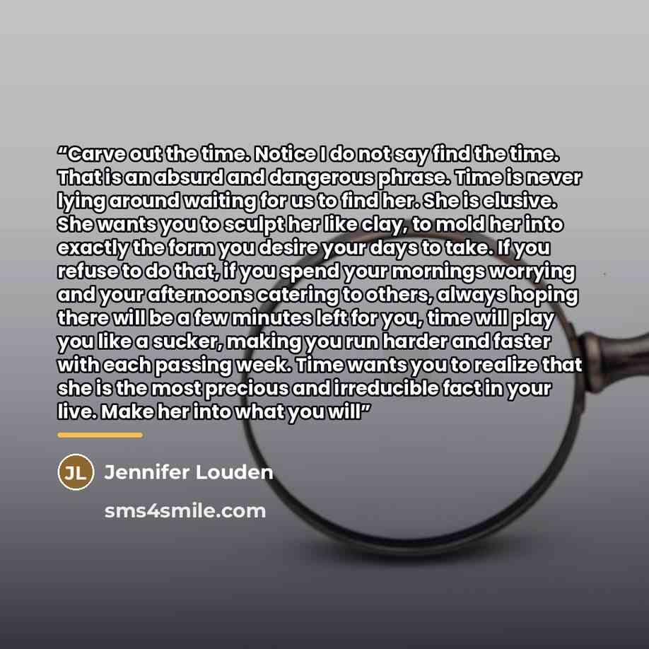 “Carve out the time. Notice I do not say find the time. That is an absurd and dangerous phrase. Time is never lying around waiting for us to find her. She is elusive. She wants you to sculpt her like clay, to mold her into exactly the form you desire your days to take. If you refuse to do that, if…” quote by Jennifer Louden