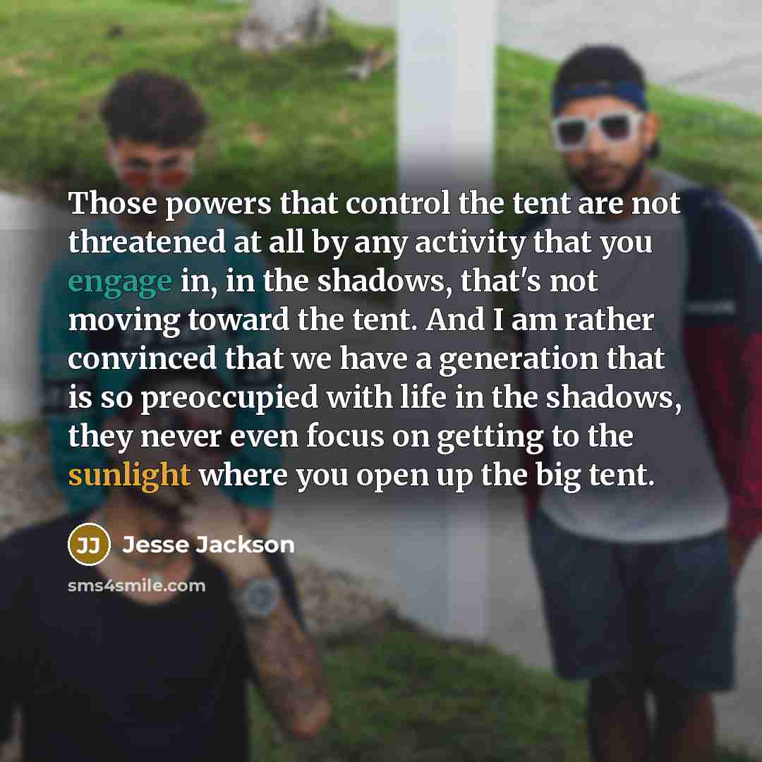 “Those powers that control the tent are not threatened at all by any activity that you engage in, in the shadows, that's not moving toward the tent. And I am rather convinced that we have a generation that is so preoccupied with life in the shadows, they never even focus on getting to the sunlight…” quote by Jesse Jackson