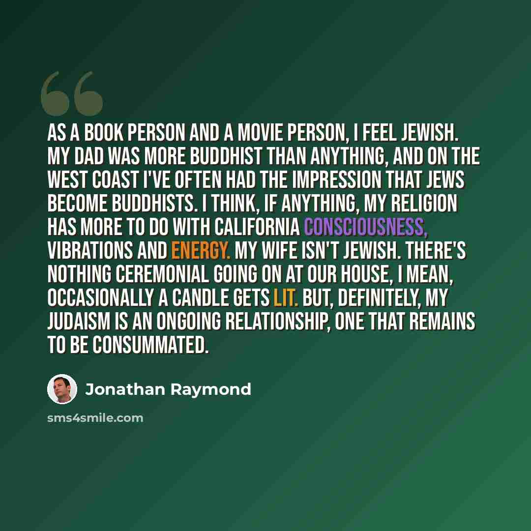 “As a book person and a movie person, I feel Jewish. My Dad was more Buddhist than anything, and on the West Coast I've often had the impression that Jews become Buddhists. I think, if anything, my religion has more to do with California consciousness, vibrations and energy. My wife isn't Jewish…” quote by Jonathan Raymond