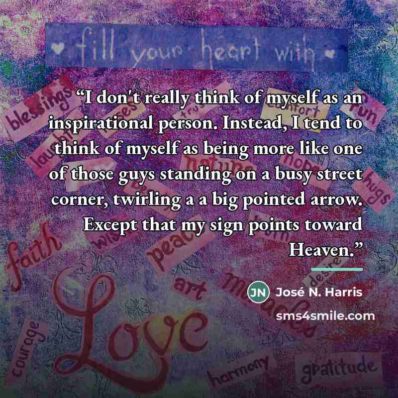 “I don't really think of myself as an inspirational person. Instead, I tend to think of myself as being more like one of those guys standing on a busy street corner, twirling a a big pointed arrow. Except that my sign points toward Heaven.” quote by José N. Harris