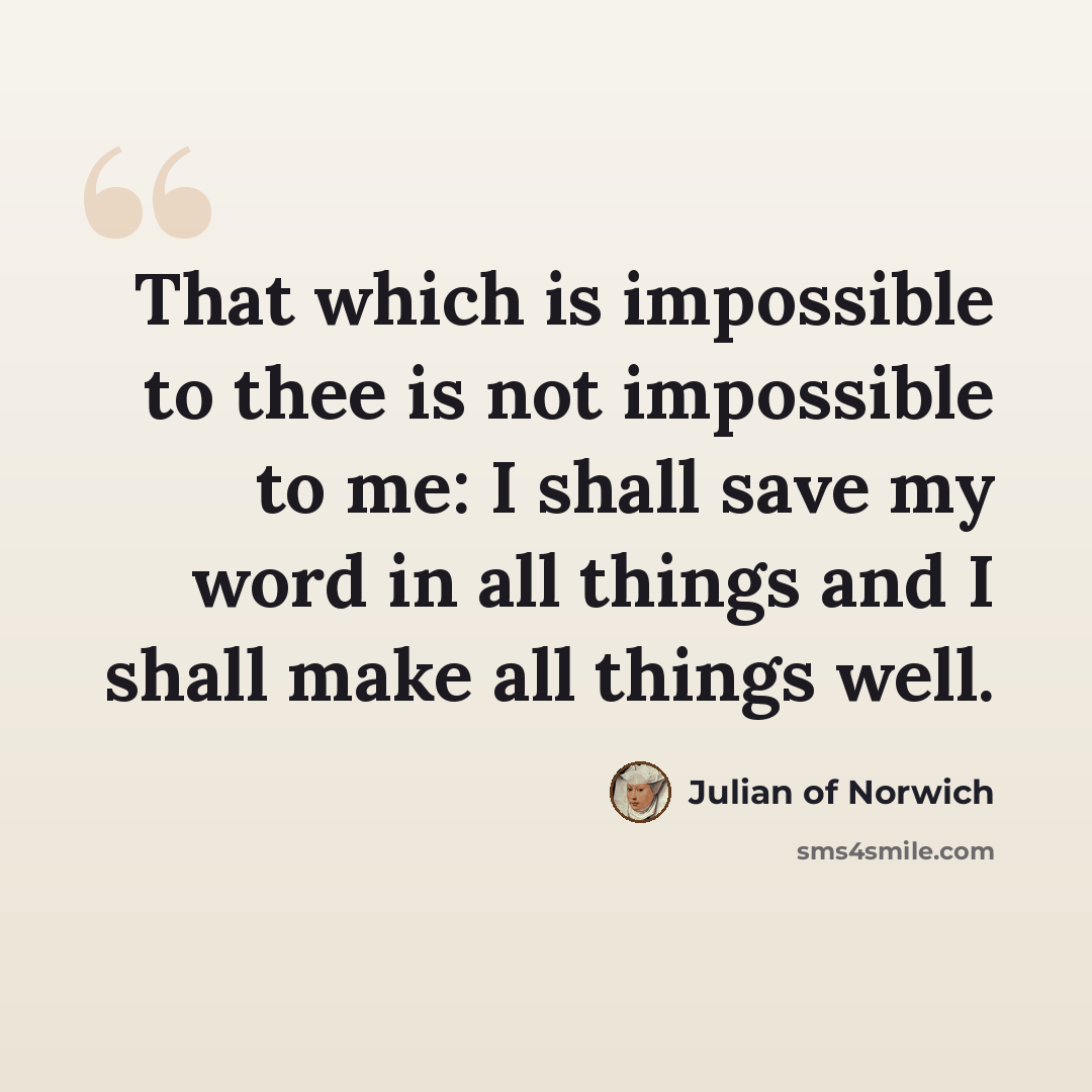 “That which is impossible to thee is not impossible to me: I shall save my word in all things and I shall make all things well.” quote by Julian of Norwich