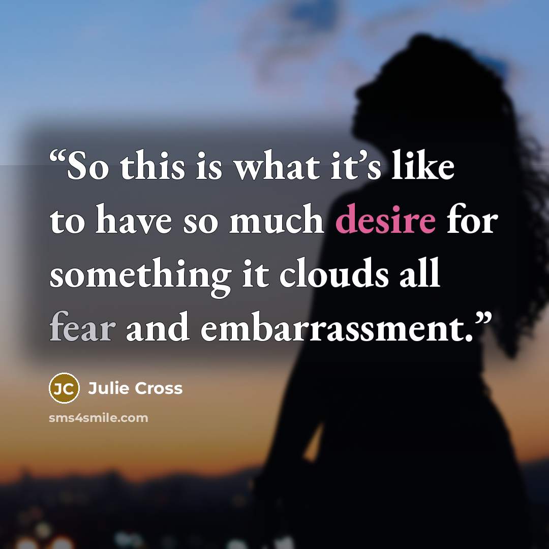 “So this is what it’s like to have so much desire for something it clouds all fear and embarrassment.” quote by Julie Cross