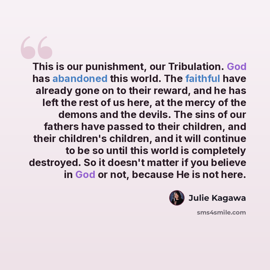 “This is our punishment, our Tribulation. God has abandoned this world. The faithful have already gone on to their reward, and he has left the rest of us here, at the mercy of the demons and the devils. The sins of our fathers have passed to their children, and their children's children, and it…” quote by Julie Kagawa
