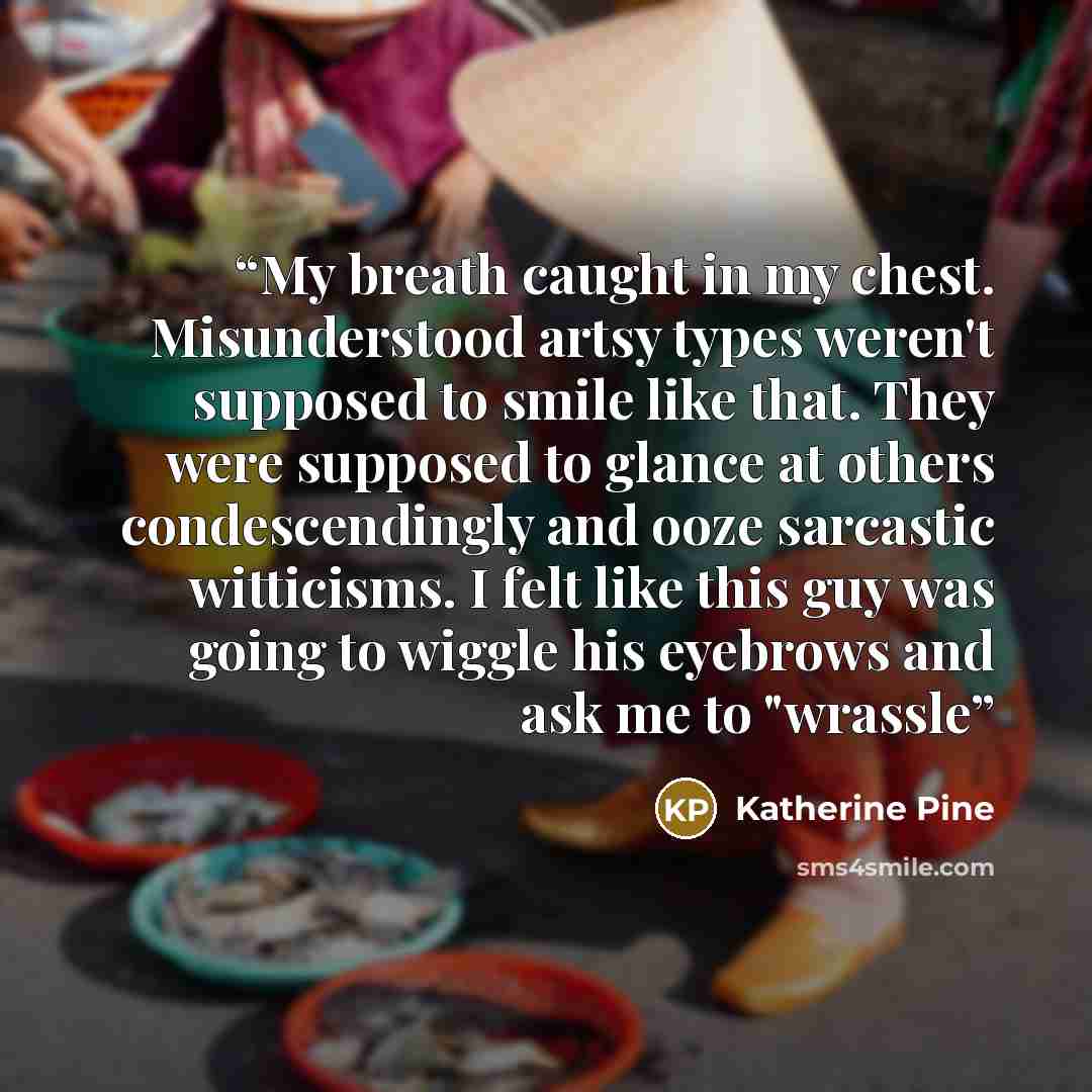 “My breath caught in my chest. Misunderstood artsy types weren't supposed to smile like that. They were supposed to glance at others condescendingly and ooze sarcastic witticisms. I felt like this guy was going to wiggle his eyebrows and ask me to "wrassle” quote by Katherine Pine
