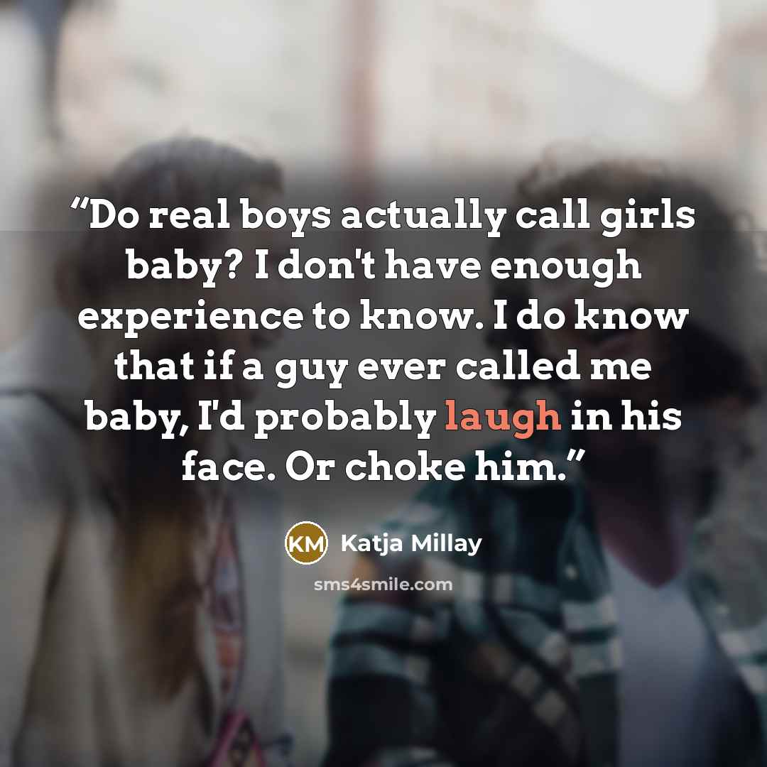 “Do real boys actually call girls baby? I don't have enough experience to know. I do know that if a guy ever called me baby, I'd probably laugh in his face. Or choke him.” quote by Katja Millay