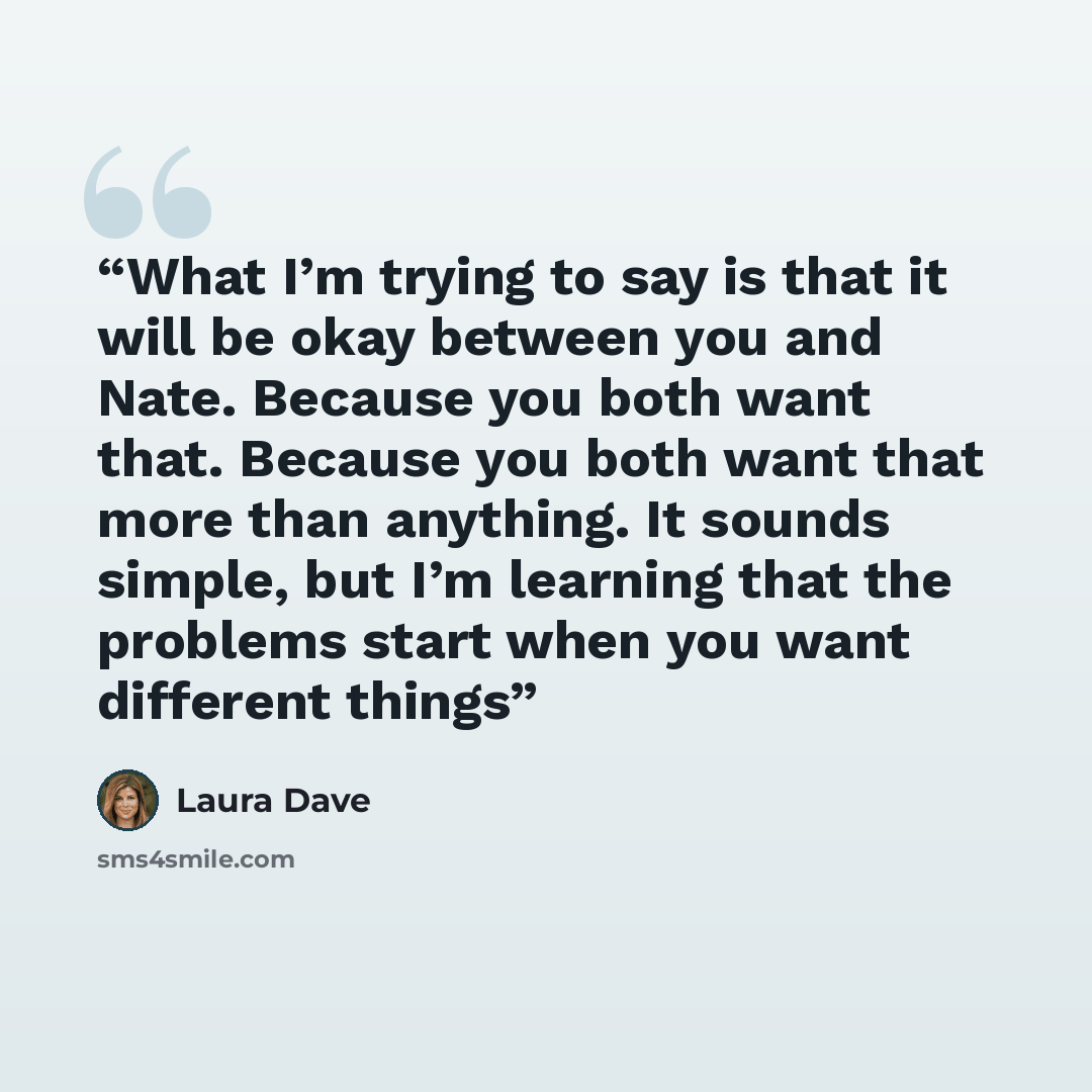 “What I’m trying to say is that it will be okay between you and Nate. Because you both want that. Because you both want that more than anything. It sounds simple, but I’m learning that the problems start when you want different things” quote by Laura Dave