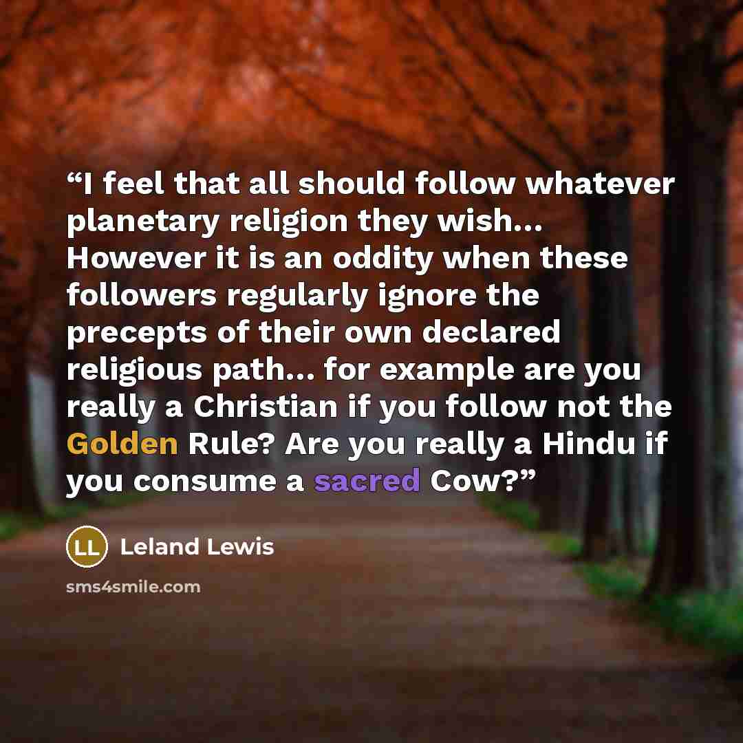 “I feel that all should follow whatever planetary religion they wish… However it is an oddity when these followers regularly ignore the precepts of their own declared religious path… for example are you really a Christian if you follow not the Golden Rule? Are you really a Hindu if you consume a…” quote by Leland Lewis