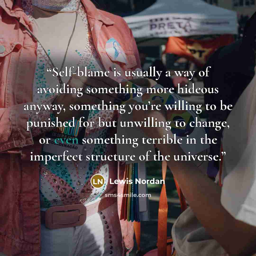 “Self-blame is usually a way of avoiding something more hideous anyway, something you’re willing to be punished for but unwilling to change, or even something terrible in the imperfect structure of the universe.” quote by Lewis Nordan