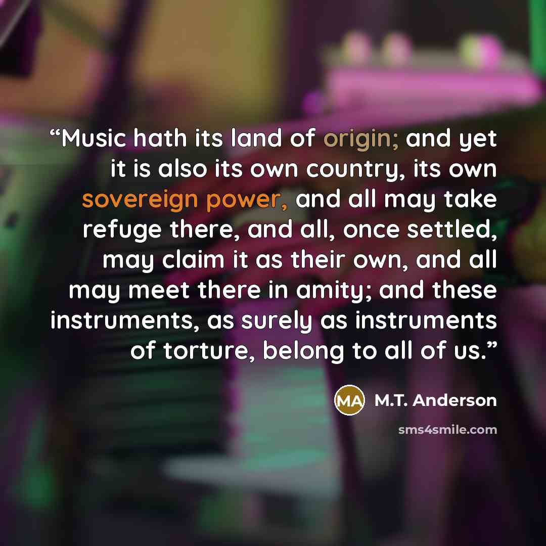 “Music hath its land of origin; and yet it is also its own country, its own sovereign power, and all may take refuge there, and all, once settled, may claim it as their own, and all may meet there in amity; and these instruments, as surely as instruments of torture, belong to all of us.” quote by M.T. Anderson
