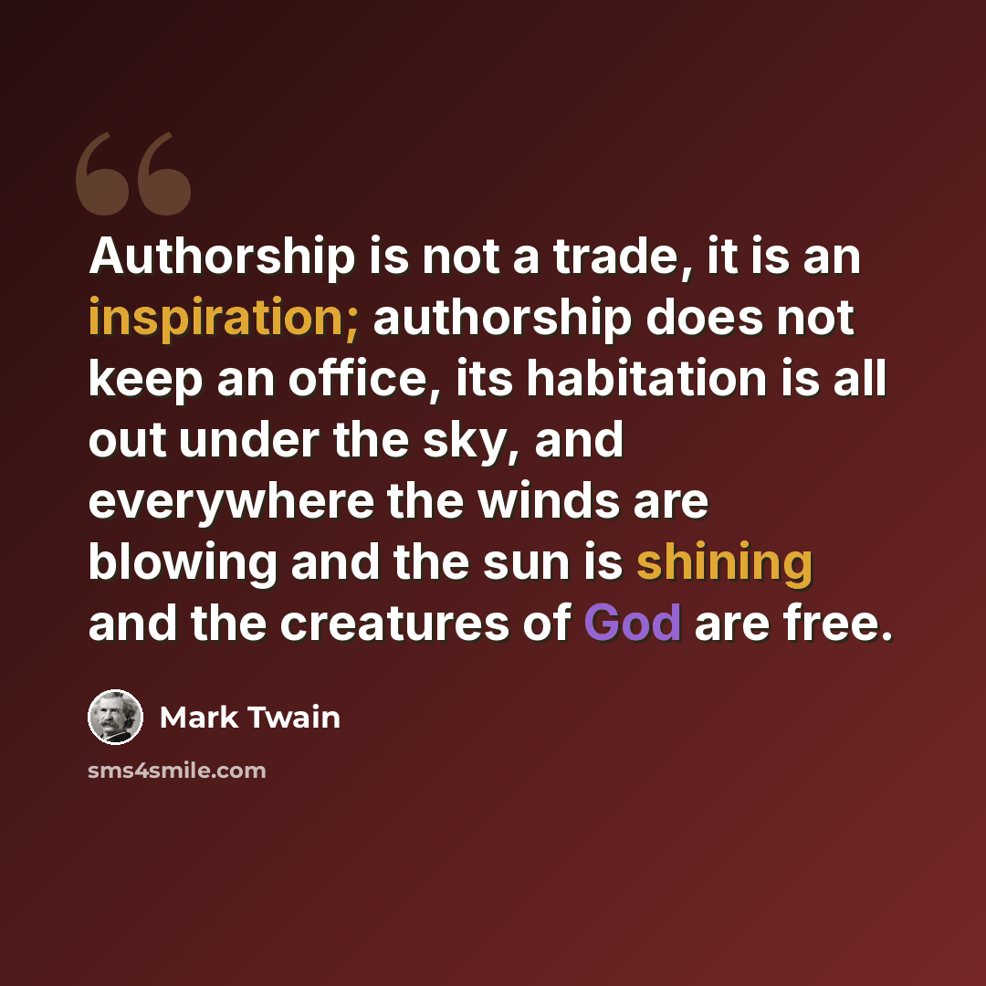 “Authorship is not a trade, it is an inspiration; authorship does not keep an office, its habitation is all out under the sky, and everywhere the winds are blowing and the sun is shining and the creatures of God are free.” quote by Mark Twain