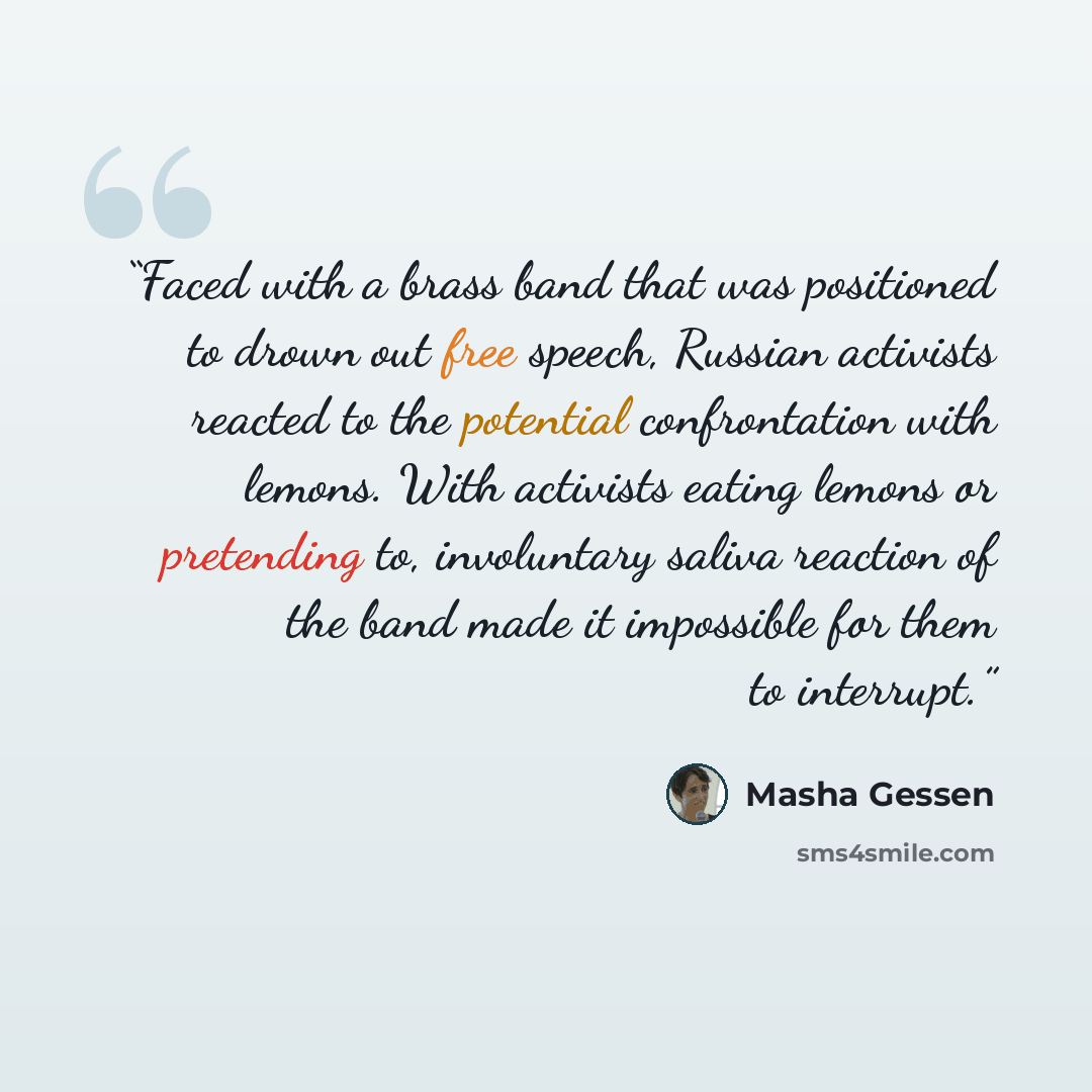 “Faced with a brass band that was positioned to drown out free speech, Russian activists reacted to the potential confrontation with lemons. With activists eating lemons or pretending to, involuntary saliva reaction of the band made it impossible for them to interrupt.” quote by Masha Gessen