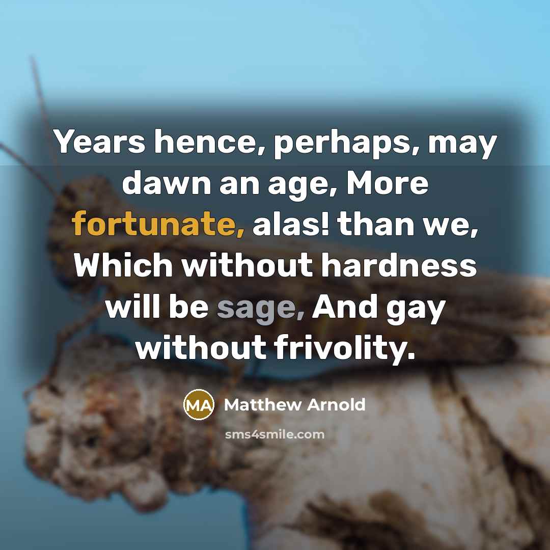 “Years hence, perhaps, may dawn an age, More fortunate, alas! than we, Which without hardness will be sage, And gay without frivolity.” quote by Matthew Arnold