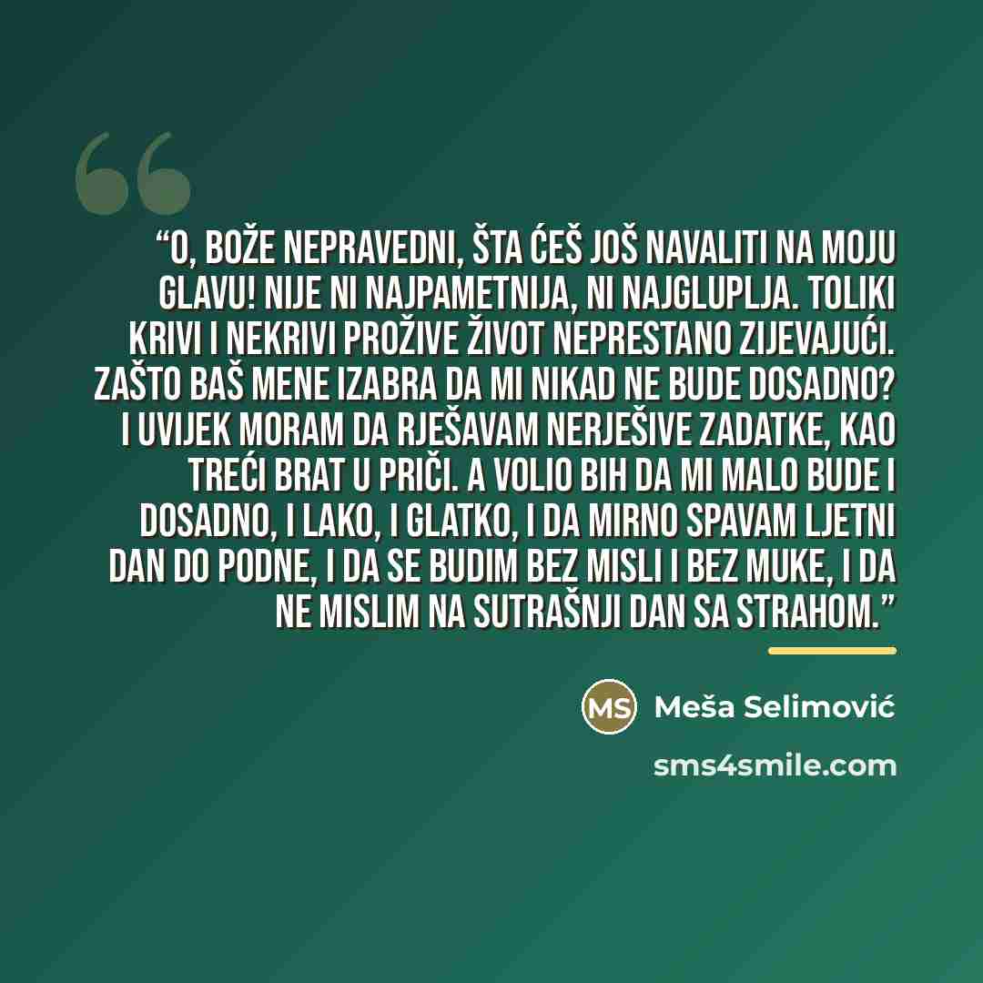 “O, bože nepravedni, šta ćeš još navaliti na moju glavu! Nije ni najpametnija, ni najgluplja. Toliki krivi i nekrivi prožive život neprestano zijevajući. Zašto baš mene izabra da mi nikad ne bude dosadno? I uvijek moram da rješavam nerješive zadatke, kao treći brat u priči. A volio bih da mi malo…” quote by Meša Selimović