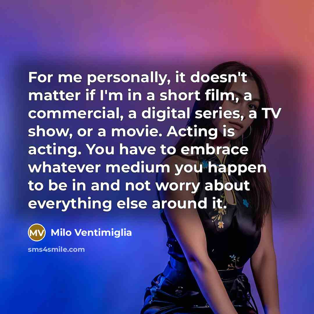 “For me personally, it doesn't matter if I'm in a short film, a commercial, a digital series, a TV show, or a movie. Acting is acting. You have to embrace whatever medium you happen to be in and not worry about everything else around it.” quote by Milo Ventimiglia