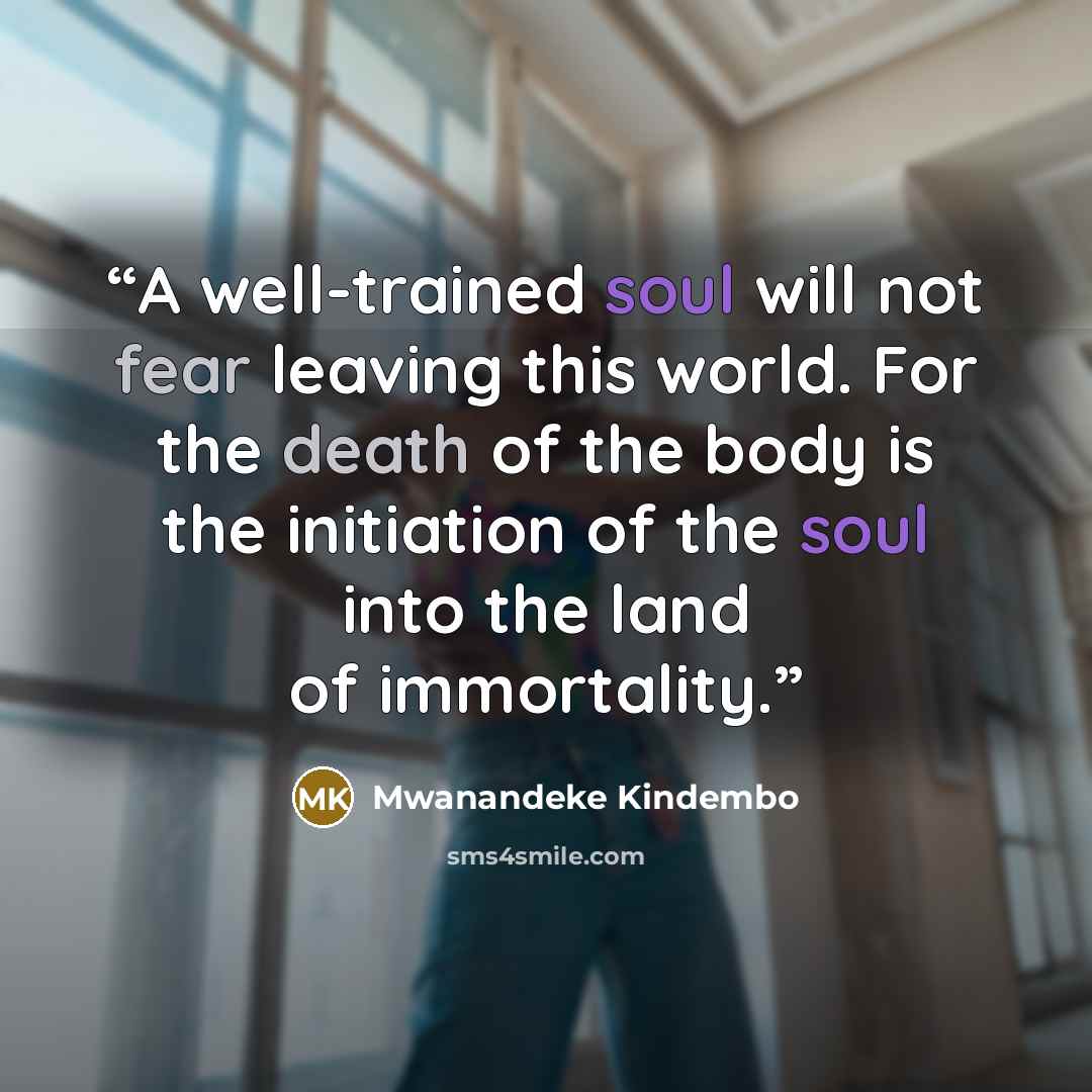 “A well-trained soul will not fear leaving this world. For the death of the body is the initiation of the soul into the land of immortality.” quote by Mwanandeke Kindembo