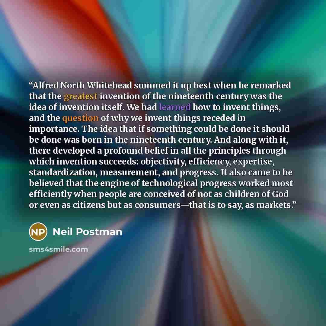 “Alfred North Whitehead summed it up best when he remarked that the greatest invention of the nineteenth century was the idea of invention itself. We had learned how to invent things, and the question of why we invent things receded in importance. The idea that if something could be done it should…” quote by Neil Postman