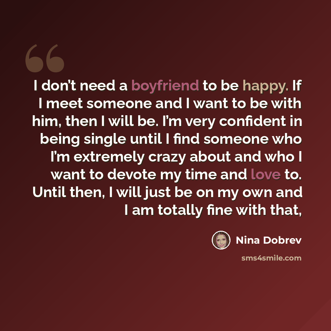 “I don’t need a boyfriend to be happy. If I meet someone and I want to be with him, then I will be. I’m very confident in being single until I find someone who I’m extremely crazy about and who I want to devote my time and love to. Until then, I will just be on my own and I am totally fine with that,” quote by Nina Dobrev