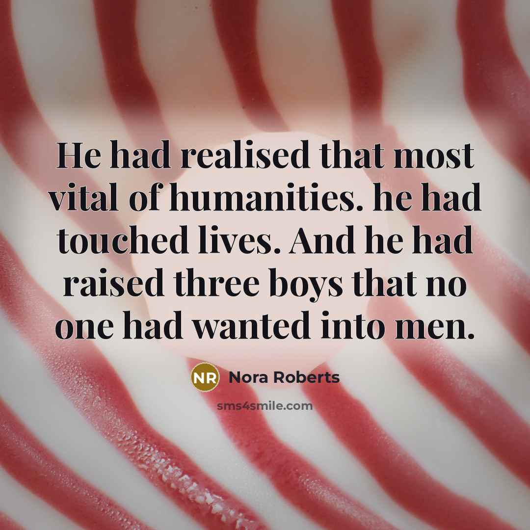 “He had realised that most vital of humanities. he had touched lives. And he had raised three boys that no one had wanted into men.” quote by Nora Roberts
