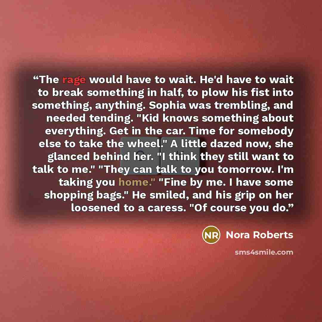 “The rage would have to wait. He'd have to wait to break something in half, to plow his fist into something, anything. Sophia was trembling, and needed tending. "Kid knows something about everything. Get in the car. Time for somebody else to take the wheel." A little dazed now, she glanced behind…” quote by Nora Roberts