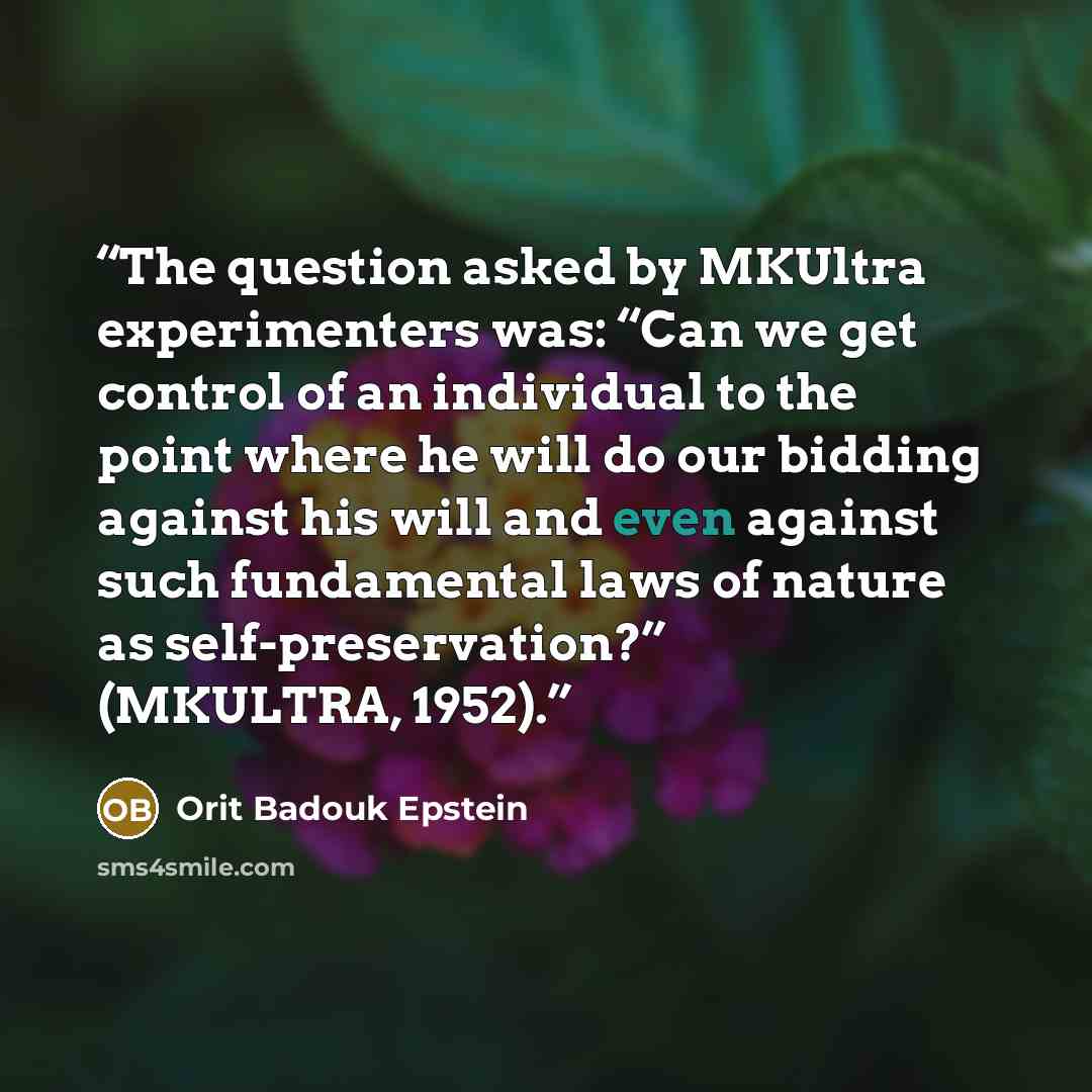 “The question asked by MKUltra experimenters was: “Can we get control of an individual to the point where he will do our bidding against his will and even against such fundamental laws of nature as self-preservation?” (MKULTRA, 1952).” quote by Orit Badouk Epstein
