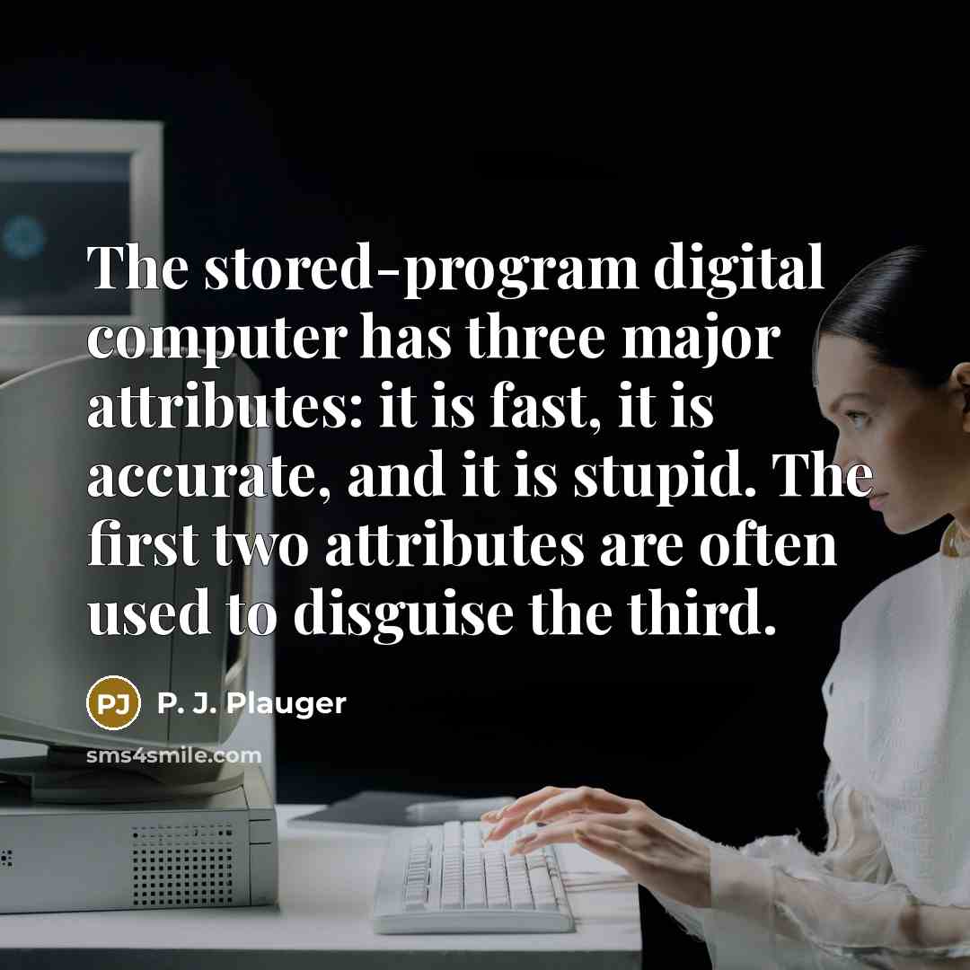 “The stored-program digital computer has three major attributes: it is fast, it is accurate, and it is stupid. The first two attributes are often used to disguise the third.” quote by P. J. Plauger