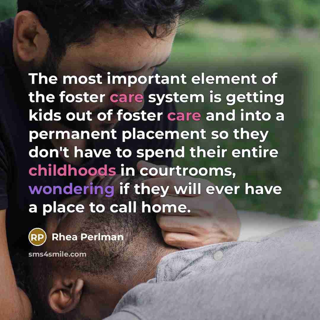 “The most important element of the foster care system is getting kids out of foster care and into a permanent placement so they don't have to spend their entire childhoods in courtrooms, wondering if they will ever have a place to call home.” quote by Rhea Perlman