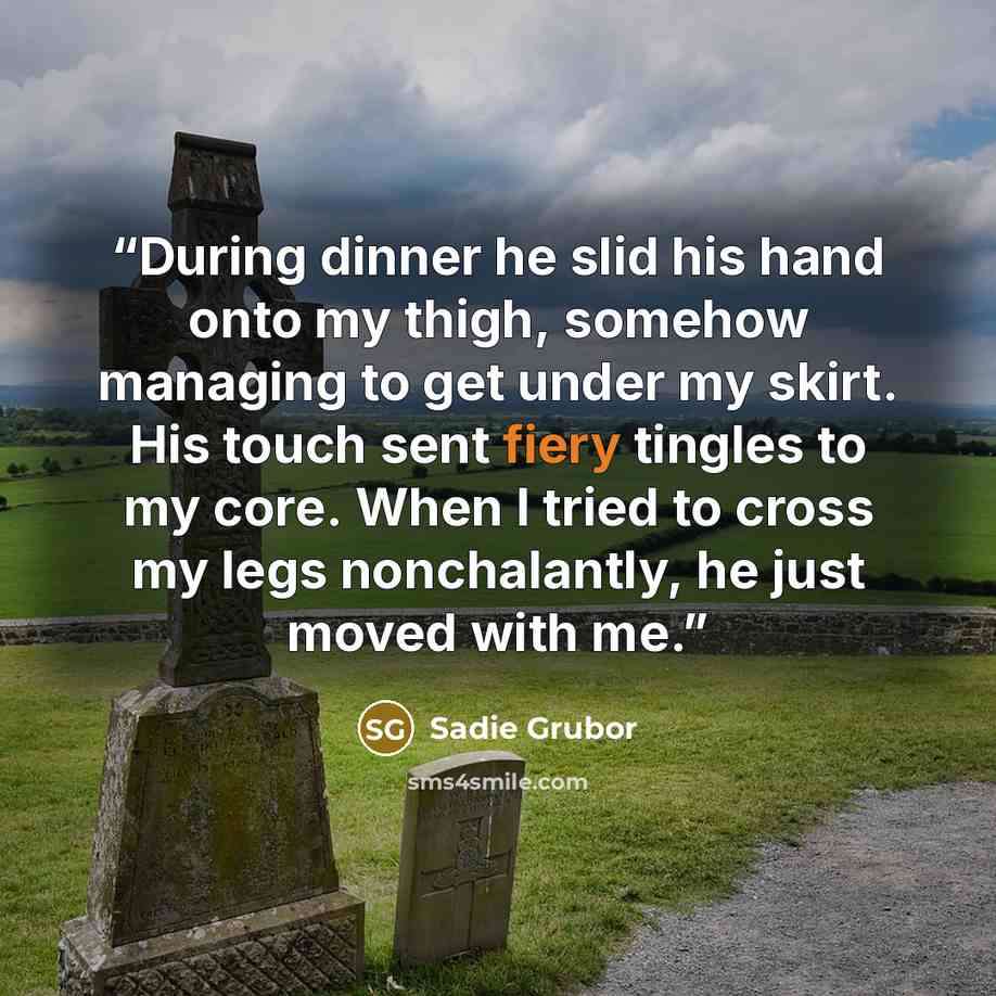 “During dinner he slid his hand onto my thigh, somehow managing to get under my skirt. His touch sent fiery tingles to my core. When I tried to cross my legs nonchalantly, he just moved with me.” quote by Sadie Grubor
